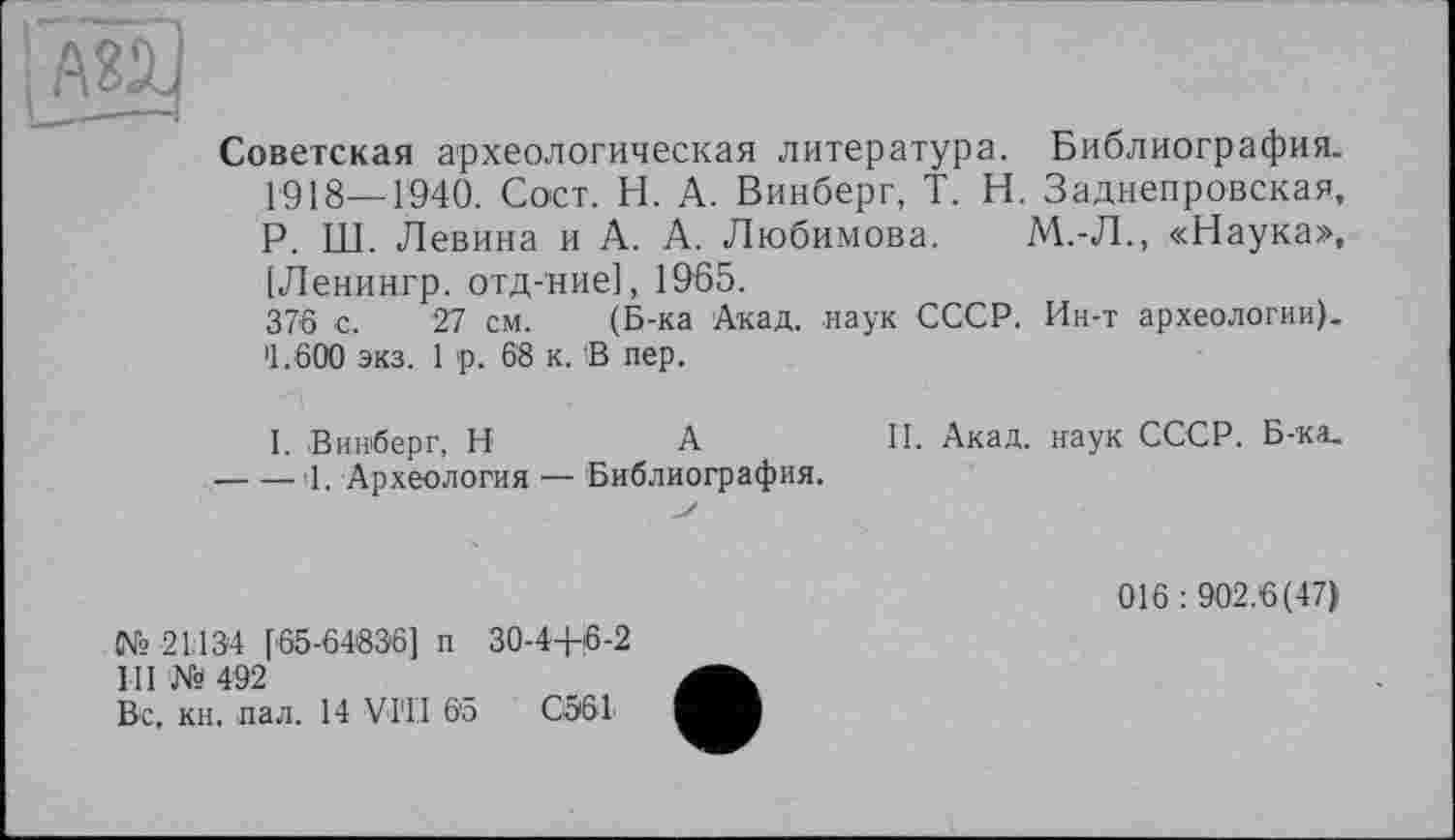 ﻿и
Советская археологическая литература. Библиография. 1918—1940. Сост. Н. А. Винберг, T. Н. Заднепровская, Р. Ш. Левина и А. А. Любимова. М.-Л., «Наука», [Ленингр. отд-ние], 19-65.
376 с. 27 см. (Б-ка Акад, наук СССР. Ин-т археологии). >1.600 экз. 1 р. 68 к. В пер.
I. Винберг, H	А	II. Акад, наук СССР. Б-ка.
----1. Археология ■— Библиография.
№ 21134 [65-64836] п 30-4+6-2
III № 492
Вс, кн. пал. 14 VI'1'I 6'5	С561
016 : 902.6(47)